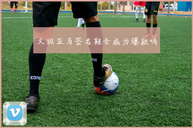 文班亚马签名鞋会成为爆款吗