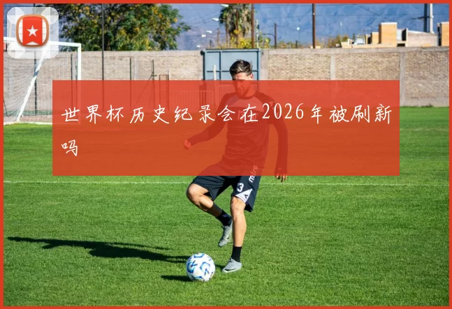 世界杯历史纪录会在2026年被刷新吗