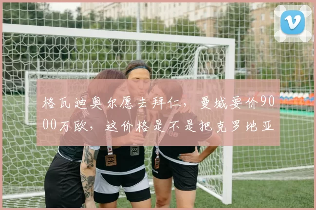格瓦迪奥尔愿去拜仁，曼城要价9000万欧，这价格是不是把克罗地亚人当范戴克卖了