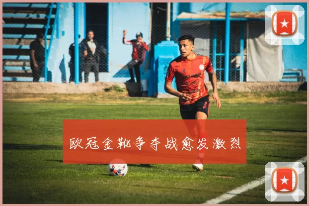 欧冠金靴争夺战愈发激烈